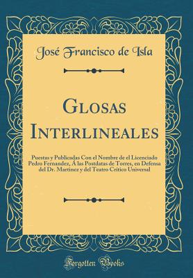 Glosas Interlineales: Puestas y Publicadas Con El Nombre de El Licenciado Pedro Fernandez, a Las Postdatas de Torres, En Defensa del Dr. Martinez y del Teatro Critico Universal (Classic Reprint) - Isla, Jose Francisco De