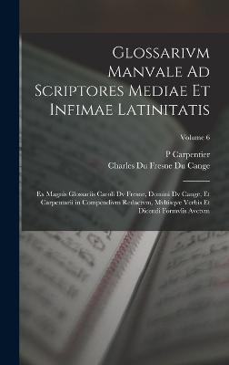 Glossarivm Manvale Ad Scriptores Mediae Et Infimae Latinitatis: Ex Magnis Glossariis Caroli Dv Fresne, Domini Dv Cange, Et Carpentarii in Compendivm Redactvm, Mvltisqve Verbis Et Dicendi Formvlis Avctvm; Volume 6 - Cange, Charles Du Fresne Du, and Carpentier, P