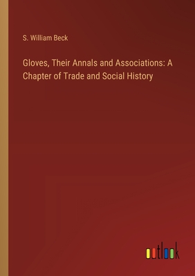 Gloves, Their Annals and Associations: A Chapter of Trade and Social History - Beck, S William