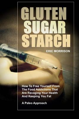Gluten, Sugar, Starch: How To Free Yourself From The Food Addictions That Are Ravaging Your Health And Keeping You Fat - A Paleo Approach - Morrison, Eric