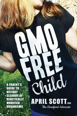 GMO-Free Child: A Parent's Guide to Dietary Cleanup of Genetically Modified Organisms - Scott, April