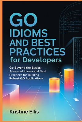 Go Idioms And Best Practices For Developers: Go Beyond The Basics: Advanced Idioms and Best Practices For Robust Go Applications - Ellis, Kristine