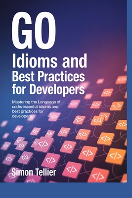 Go Idioms and Best Practices for Developers: Mastering the Language of Code: Essential Idioms and Best Practices for Developers - Tellier, Simon