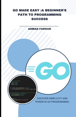 Go Made Easy: A Beginner's Path to Programming Success: Discover Simplicity and Power in Go Programming - Ahmad, Farouk