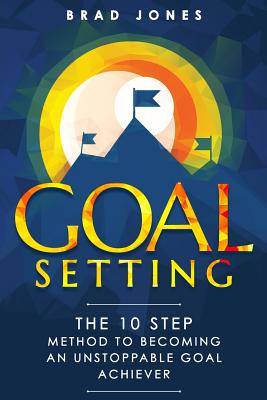 Goal Setting: The 10 Step Method To Becoming An Unstoppable Goal Achiever - Jones, Brad