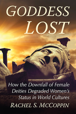 Goddess Lost: How the Downfall of Female Deities Degraded Women's Status in World Cultures - McCoppin, Rachel S