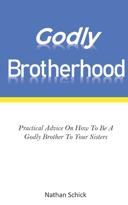 Godly Brotherhood: Practical Advice How To Be A Godly Brother To Your Sisters - Schick, Nathan