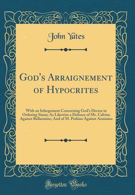 God's Arraignement of Hypocrites: With an Inlargement Concerning God's Decree in Ordering Sinne; As Likewise a Defence of Mr. Calvine Against Bellarmine; And of M. Perkins Against Arminius (Classic Reprint) - Yates, John, Dr.
