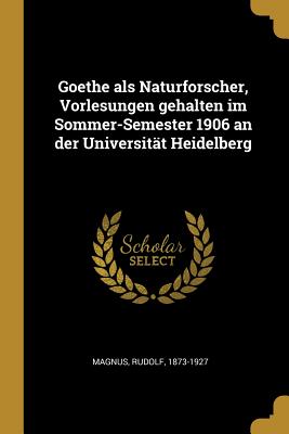 Goethe ALS Naturforscher, Vorlesungen Gehalten Im Sommer-Semester 1906 an Der Universit?t Heidelberg - Magnus, Rudolf