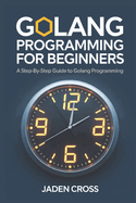 Golang Programming For Beginners: A Step-by-Step Guide to Golang Programming