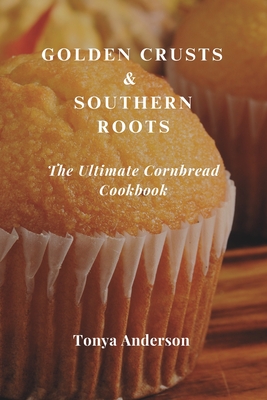 Golden Crusts & Southern Roots - The Ultimate Cornbread Cookbook: Discover Timeless Recipes, Modern Twists, and Perfect Pairings for America's Favorite Comfort Bread - Anderson, Tonya