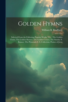 Golden Hymns: Selected From the Following Popular Works, viz.: The Golden Chain, The Golden Shower, The Golden Censer, The Sunday S. Banner, The Plymouth S. S. Collection, Praises of Jesus - Bradbury, William B (William Batchel (Creator)