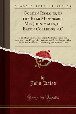 Golden Remains, of the Ever Memorable Mr. John Hales, of Eaton Colledge, &c: The Third Impression; With Additions from the Authors Own Copy, Viz. Sermons and Miscellanies; Also Letters and Expresses Concerning the Synod of Dort (Classic Reprint) - Hales, John