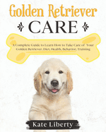 Golden Retriever Care: A Complete Guide to Learn How to Take Care of Your Golden Retriever. Health, Behavior, Training