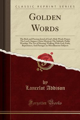 Golden Words: The Rich and Precious Jewel of God's Holy Word; Prayer; The Lord's Supper; Christ Mystical; The Sabbath; Public Worship; The Art of Hearing; Walking with God; Faith; Repentance; And Passages on Miscellaneous Subjects (Classic Reprint) - Addison, Lancelot