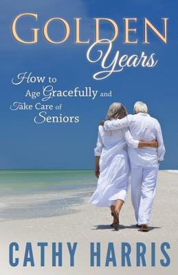 Golden Years: How To Age Gracefully and Take Care of Seniors - Harris, Cathy