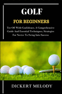 Golf for Beginners: Tee Off With Confidence, A Comprehensive Guide And Essential Techniques, Strategies For Novice To Swing Into Success