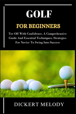Golf for Beginners: Tee Off With Confidence, A Comprehensive Guide And Essential Techniques, Strategies For Novice To Swing Into Success - Melody, Dickert