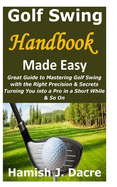 Golf Swing Handbook Made Easy: Great Guide to Mastering Golf Swing with the Right Precision & Secrets Turning You into a Pro in a Short While & So On
