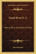 Good by to G. I.: How to Be a Successful Civilian
