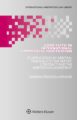 Good Faith in International Commercial Arbitration: It's Application by Arbitral Tribunals to the Parties' Contract and the Arbitration Agreement - Pearson-Wenger, Sabrina