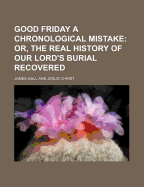 Good Friday a Chronological Mistake; Or, the Real History of Our Lord's Burial Recovered