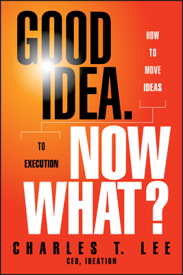 Good Idea. Now What?: How to Move Ideas to Execution - Lee, Charles T.