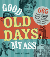 Good Old Days, My Ass: 665 Funny History Facts & Terrifying Truths about Yesteryear