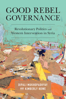 Good Rebel Governance: Revolutionary Politics and Western Intervention in Syria - Mukhopadhyay, Dipali, and Howe, Kimberly