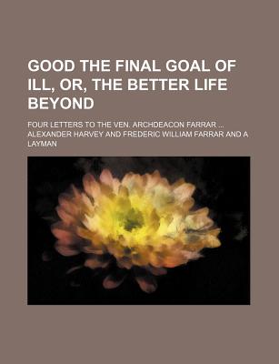 Good the Final Goal of Ill, Or, the Better Life Beyond; Four Letters to the Ven. Archdeacon Farrar - Harvey, Alexander