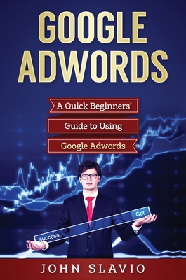 Google Adwords: A Quick Beginners' Guide to Using Google Adwords - Slavio, John