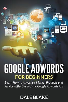Google Adwords For Beginners: Learn How to Advertise, Market Products and Services Effectively Using Google Adwords Ads - Blake, Dale