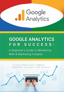 Google Analytics for Success: A Beginner's Guide to Mastering Web & Marketing Insights: Analyze Website Data, Improve Marketing, and Boost Your Business