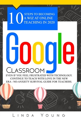 Google Classroom: 10 Steps to Becoming a Wiz at Online Teaching in 2020 Even if You Feel Frustrated with Technology. Continue To Teach with Love in the New Era - No-Anxiety Survival Guide for Teachers - Young, Linda