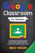 Google Classroom: 2021 Edition. For Teachers. User Manual to Learn Everything you Need About Google Classroom. An Easy Guide with Tips and Tricks to Improve the Quality of Your Lessons