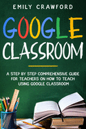 Google Classroom: A Step By Step Comprehensive Guide for Teachers on How to Teach using Google Classroom