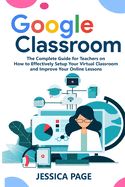 Google Classroom: The Complete Guide for Teachers on How to Effectively Setup Your Virtual Classroom and Improve Your Online Lessons