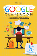 Google Classroom: The Ultimate Guide for Teachers and Students with Over 70+ Ways and 60 Apps to Learn all About the New School Teaching System