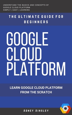 Google Cloud: GCP: Google Cloud Platform: Learn Google Cloud Platform from the Scratch: The Ultimate Guide for Beginners - Ainsley, Adney