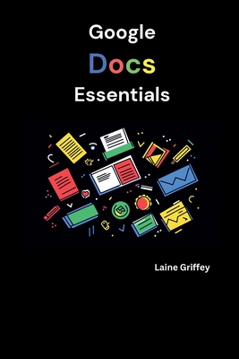 Google Docs Essentials: Your Complete Guide to Document Creation and Collaboration - Griffey, Laine