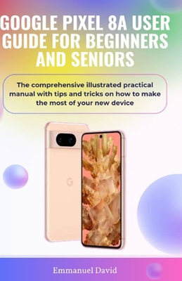 Google Pixel 8a User Guide for Beginners and Seniors: The comprehensive illustrated practical manual with tips and tricks on how to make the most of your new device. - David, Emmanuel