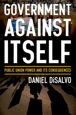 Government Against Itself: Public Union Power and Its Consequences - DiSalvo, Daniel
