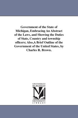 Government of the State of Michigan, Embracing An Abstract of the Laws, and Showing the Duties of State, Country and township officers; Also, A Brief Outline of the Government of the United States, by Charles R. Brown. - Brown, Charles R