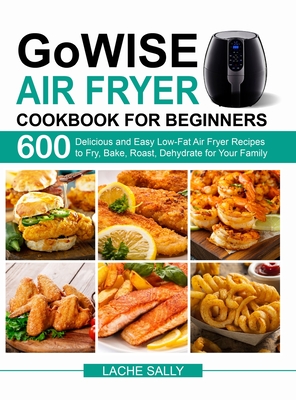 GoWISE Air Fryer Cookbook for Beginners: 600 Delicious and Easy Low-Fat Air Fryer Recipes to Fry, Bake, Roast, Dehydrate for Your Family - Sally, Lache