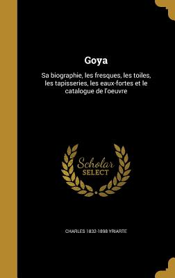 Goya: Sa biographie, les fresques, les toiles, les tapisseries, les eaux-fortes et le catalogue de l'oeuvre - Yriarte, Charles 1832-1898