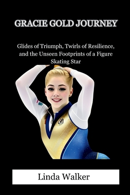 Gracie Gold Journey: Glides of Triumph, Twirls of Resilience, and the Unseen Footprints of a Figure Skating Star - Walker, Linda