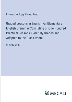 Graded Lessons in English; An Elementary English Grammar Consisting of One Hundred Practical Lessons, Carefully Graded and Adapted to the Class-Room: in large print - Kellogg, Brainerd, and Reed, Alonzo