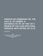 Gradus Ad Homerum; Or, the A.B.C.D. of Homer: A Heteroclite Tr. of the 1st 4 Books of the Iliad Into Engl. Heroics, with Notes, by X.Y.Z