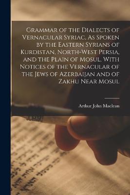 Grammar of the Dialects of Vernacular Syriac, As Spoken by the Eastern Syrians of Kurdistan, North-West Persia, and the Plain of Mosul, With Notices of the Vernacular of the Jews of Azerbaijan and of Zakhu Near Mosul - MacLean, Arthur John