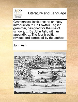 Grammatical Institutes; Or, an Easy Introduction to Dr. Lowth's English Grammar, Designed for the Use of Schools, ... by John Ash, with an Appendix, ... the Fourth Edition, Revised and Corrected by the Author. - Ash, John